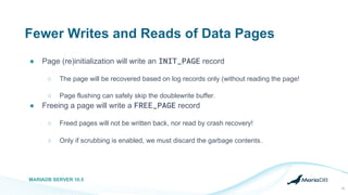 Fewer Writes and Reads of Data Pages
● Page (re)initialization will write an INIT_PAGE record
○ The page will be recovered based on log records only (without reading the page!
○ Page flushing can safely skip the doublewrite buffer.
● Freeing a page will write a FREE_PAGE record
○ Freed pages will not be written back, nor read by crash recovery!
○ Only if scrubbing is enabled, we must discard the garbage contents.
MARIADB SERVER 10.5
10
 
