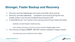 Stronger, Faster Backup and Recovery
● Recovery (and mariabackup) must parse and buffer all log records
● Recovery (and mariabackup --prepare) must process all log that was
durably written since the last completed log checkpoint LSN
● In MariaDB Server 10.5, thanks to the new log record format makes this faster:
○ Explicitly encoded lengths simplify parsing.
○ Less copying, because a record can never exceed innodb_page_size.
● The recovery of logical INSERT, DELETE includes validation of page contents
○ Corrupted data can be detected more reliably.
MARIADB SERVER 10.5
11
 