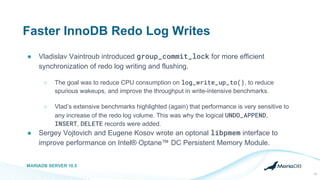 Faster InnoDB Redo Log Writes
● Vladislav Vaintroub introduced group_commit_lock for more efficient
synchronization of redo log writing and flushing.
○ The goal was to reduce CPU consumption on log_write_up_to(), to reduce
spurious wakeups, and improve the throughput in write-intensive benchmarks.
○ Vlad’s extensive benchmarks highlighted (again) that performance is very sensitive to
any increase of the redo log volume. This was why the logical UNDO_APPEND,
INSERT, DELETE records were added.
● Sergey Vojtovich and Eugene Kosov wrote an optonal libpmem interface to
improve performance on Intel® Optane™ DC Persistent Memory Module.
MARIADB SERVER 10.5
12
 