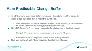 More Predictable Change Buffer
● InnoDB aims to avoid read-before-write when it needs to modify a secondary
index B-tree leaf page that is not in the buffer pool.
○ Insert, delete-mark and purge (delete) operations can be written to a change buffer in
the system tablespace, to be merged to the final location later.
● MariaDB Server 10.5 no longer merges buffered changes in the background
○ Change buffer merges can no longer cause hard-to-predict I/O spikes.
○ A corrupted index can only cause trouble when it is being accessed.
● This was joint work with Thirunarayanan Balathandayuthapani.
MARIADB SERVER 10.5
14
 