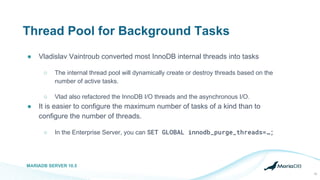 Thread Pool for Background Tasks
● Vladislav Vaintroub converted most InnoDB internal threads into tasks
○ The internal thread pool will dynamically create or destroy threads based on the
number of active tasks.
○ Vlad also refactored the InnoDB I/O threads and the asynchronous I/O.
● It is easier to configure the maximum number of tasks of a kind than to
configure the number of threads.
○ In the Enterprise Server, you can SET GLOBAL innodb_purge_threads=…;
MARIADB SERVER 10.5
15
 