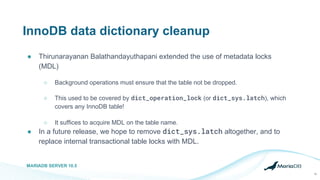 InnoDB data dictionary cleanup
● Thirunarayanan Balathandayuthapani extended the use of metadata locks
(MDL)
○ Background operations must ensure that the table not be dropped.
○ This used to be covered by dict_operation_lock (or dict_sys.latch), which
covers any InnoDB table!
○ It suffices to acquire MDL on the table name.
● In a future release, we hope to remove dict_sys.latch altogether, and to
replace internal transactional table locks with MDL.
MARIADB SERVER 10.5
16
 