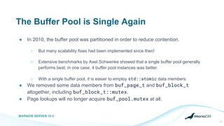 The Buffer Pool is Single Again
● In 2010, the buffer pool was partitioned in order to reduce contention.
○ But many scalability fixes had been implemented since then!
○ Extensive benchmarks by Axel Schwenke showed that a single buffer pool generally
performs best; in one case, 4 buffer pool instances was better.
○ With a single buffer pool, it is easier to employ std::atomic data members.
● We removed some data members from buf_page_t and buf_block_t
altogether, including buf_block_t::mutex.
● Page lookups will no longer acquire buf_pool.mutex at all.
MARIADB SERVER 10.5
17
 
