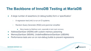 The Backbone of InnoDB Testing at MariaDB
● A large number of assertions (in debug builds) form a ‘specification’
○ A regression test (mtr) is run on CI systems.
○ Random Query Generator (RQG) and grammar simplifier
■ Many tweaks by Matthias Leich, especially to test crash recovery
● AddressSanitizer (ASAN) with custom memory poisoning
● MemorySanitizer (MSAN), UndefinedBehaviorSanitizer (UBSAN)
● Performance tests are run on non-debug builds to prevent regressions
MARIADB SERVER 10.5
19
 