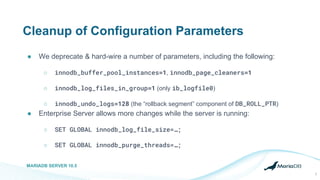 Cleanup of Configuration Parameters
● We deprecate & hard-wire a number of parameters, including the following:
○ innodb_buffer_pool_instances=1, innodb_page_cleaners=1
○ innodb_log_files_in_group=1 (only ib_logfile0)
○ innodb_undo_logs=128 (the “rollback segment” component of DB_ROLL_PTR)
● Enterprise Server allows more changes while the server is running:
○ SET GLOBAL innodb_log_file_size=…;
○ SET GLOBAL innodb_purge_threads=…;
MARIADB SERVER 10.5
2
 