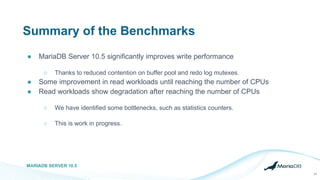 Summary of the Benchmarks
● MariaDB Server 10.5 significantly improves write performance
○ Thanks to reduced contention on buffer pool and redo log mutexes.
● Some improvement in read workloads until reaching the number of CPUs
● Read workloads show degradation after reaching the number of CPUs
○ We have identified some bottlenecks, such as statistics counters.
○ This is work in progress.
MARIADB SERVER 10.5
24
 