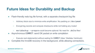 Future Ideas for Durability and Backup
● Flash-friendly redo log file format, with a separate checkpoint log file
○ Arbitrary block size to minimize write amplification: No padding on /dev/pmem!
○ Encrypt log records and compute checksums while not holding any mutex!
○ mariabackup --prepare could become optional. No need for .delta files!
● Asynchronous COMMIT: send OK packet on write completion
○ Execute next statement(s) without waiting for COMMIT (Idea: Vladislav Vaintroub)
● Complete the InnoDB recovery in the background, while allowing connections.
MARIADB SERVER 10.5
27
 