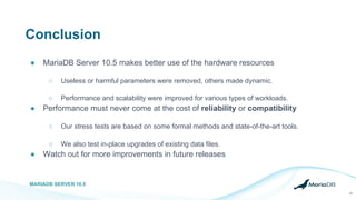 Conclusion
● MariaDB Server 10.5 makes better use of the hardware resources
○ Useless or harmful parameters were removed, others made dynamic.
○ Performance and scalability were improved for various types of workloads.
● Performance must never come at the cost of reliability or compatibility
○ Our stress tests are based on some formal methods and state-of-the-art tools.
○ We also test in-place upgrades of existing data files.
● Watch out for more improvements in future releases
MARIADB SERVER 10.5
28
 