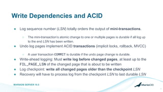 Write Dependencies and ACID
● Log sequence number (LSN) totally orders the output of mini-transactions.
○ The mini-transaction’s atomic change to one or multiple pages is durable if all log up
to the end LSN has been written.
● Undo log pages implement ACID transactions (implicit locks, rollback, MVCC)
○ A user transaction COMMIT is durable if the undo page change is durable.
● Write-ahead logging: Must write log before changed pages, at least up to the
FIL_PAGE_LSN of the changed page that is about to be written
● Log checkpoint: write all changed pages older than the checkpoint LSN
● Recovery will have to process log from the checkpoint LSN to last durable LSN
MARIADB SERVER 10.5
7
 