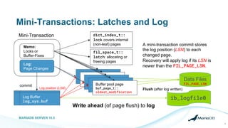 Mini-Transactions: Latches and Log
MARIADB SERVER 10.5
8
Mini-Transaction
Memo:
Locks or
Buffer-Fixes
dict_index_t::
lock covers internal
(non-leaf) pages
fil_space_t::
latch: allocating or
freeing pages
Log:
Page Changes
Data Files
FIL_PAGE_LSN
Flush (after log written)
ib_logfile0Log Buffer
log_sys.buf
Write ahead (of page flush) to log
Buffer pool page
buf_page_t::
oldest_modification
commit
A mini-transaction commit stores
the log position (LSN) to each
changed page.
Recovery will apply log if its LSN is
newer than the FIL_PAGE_LSN.
Log position (LSN)
 