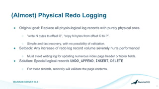 (Almost) Physical Redo Logging
● Original goal: Replace all physio-logical log records with purely physical ones
○ “write N bytes to offset O”, “copy N bytes from offset O to P”.
○ Simple and fast recovery, with no possibility of validation.
● Setback: Any increase of redo log record volume severely hurts performance!
○ Must avoid writing log for updating numerous index page header or footer fields.
● Solution: Special logical records UNDO_APPEND, INSERT, DELETE
○ For these records, recovery will validate the page contents.
MARIADB SERVER 10.5
9
 