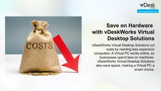 Save on Hardware
with vDeskWorks Virtual
Desktop Solutions
vDeskWorks Virtual Desktop Solutions cut
costs by needing less expensive
computers. A Virtual PC works online, so
businesses spend less on machines.
vDeskWorks Virtual Desktop Solutions
also save space, making a Virtual PC a
smart choice.
www.vDeskWorks.com
 