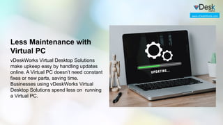 Less Maintenance with
Virtual PC
vDeskWorks Virtual Desktop Solutions
make upkeep easy by handling updates
online. A Virtual PC doesn’t need constant
fixes or new parts, saving time.
Businesses using vDeskWorks Virtual
Desktop Solutions spend less on running
a Virtual PC.
www.vDeskWorks.com
 