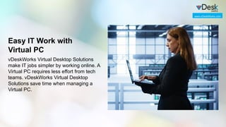 Easy IT Work with
Virtual PC
vDeskWorks Virtual Desktop Solutions
make IT jobs simpler by working online. A
Virtual PC requires less effort from tech
teams. vDeskWorks Virtual Desktop
Solutions save time when managing a
Virtual PC.
www.vDeskWorks.com
 