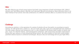 FasterCapital - Portfolio 106
According to statistics, in the operation of a variety of vehicles all over the world, on according to experts opinion,
10-30% of the fuel is stolen (i.e., the car’s tanks gets only a part of its intended fuel). Our method is not only simple,
effective and inexpensive, but it is also suitable for all vehicles (both models of vehicle and year issue). It is ideal for
logistic and transportation companies, with constructive and other organizations having their gas stations or used
networking filling stations. We solve problem of fuel theft using complex patented solution based on combined
technologies. Because only one technology will not give high effect.
Challenge
We offer effective way of fuel control against fuel theft using integration of both technologies GPS/ GSM of vehicles
and fuel filling stations. Why was such idea born? Because according our deep experience there is no ideal method
of fuel control. And only combination of 2 different methods allow us to achieve the best result.
Idea
 