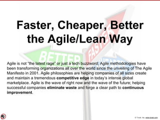 © Torak, Inc. www.torak.com
Faster, Cheaper, Better
the Agile/Lean Way
Agile is not “the latest rage” or just a tech buzzword; Agile methodologies have
been transforming organizations all over the world since the unveiling of The Agile
Manifesto in 2001. Agile philosophies are helping companies of all sizes create
and maintain a tremendous competitive edge in today’s intense global
marketplace. Agile is the wave of right now and the wave of the future; helping
successful companies eliminate waste and forge a clear path to continuous
improvement.
 