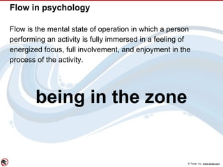 © Torak, Inc. www.torak.com
Flow in psychology
Flow is the mental state of operation in which a person
performing an activity is fully immersed in a feeling of
energized focus, full involvement, and enjoyment in the
process of the activity.
being in the zone
 