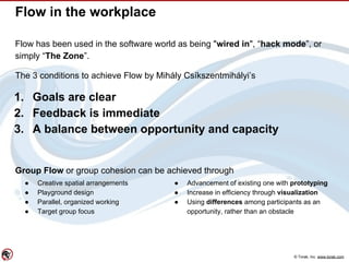 © Torak, Inc. www.torak.com
Flow in the workplace
Flow has been used in the software world as being "wired in", “hack mode”, or
simply “The Zone”.
The 3 conditions to achieve Flow by Mihály Csíkszentmihályi’s
1. Goals are clear
2. Feedback is immediate
3. A balance between opportunity and capacity
Group Flow or group cohesion can be achieved through
● Creative spatial arrangements
● Playground design
● Parallel, organized working
● Target group focus
● Advancement of existing one with prototyping
● Increase in efficiency through visualization
● Using differences among participants as an
opportunity, rather than an obstacle
 