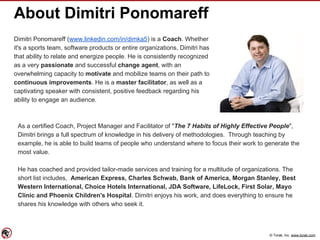 © Torak, Inc. www.torak.com
About Dimitri Ponomareff
Dimitri Ponomareff (www.linkedin.com/in/dimka5) is a Coach. Whether
it's a sports team, software products or entire organizations, Dimitri has
that ability to relate and energize people. He is consistently recognized
as a very passionate and successful change agent, with an
overwhelming capacity to motivate and mobilize teams on their path to
continuous improvements. He is a master facilitator, as well as a
captivating speaker with consistent, positive feedback regarding his
ability to engage an audience.
As a certified Coach, Project Manager and Facilitator of "The 7 Habits of Highly Effective People",
Dimitri brings a full spectrum of knowledge in his delivery of methodologies. Through teaching by
example, he is able to build teams of people who understand where to focus their work to generate the
most value.
He has coached and provided tailor-made services and training for a multitude of organizations. The
short list includes, American Express, Charles Schwab, Bank of America, Morgan Stanley, Best
Western International, Choice Hotels International, JDA Software, LifeLock, First Solar, Mayo
Clinic and Phoenix Children's Hospital. Dimitri enjoys his work, and does everything to ensure he
shares his knowledge with others who seek it.
 