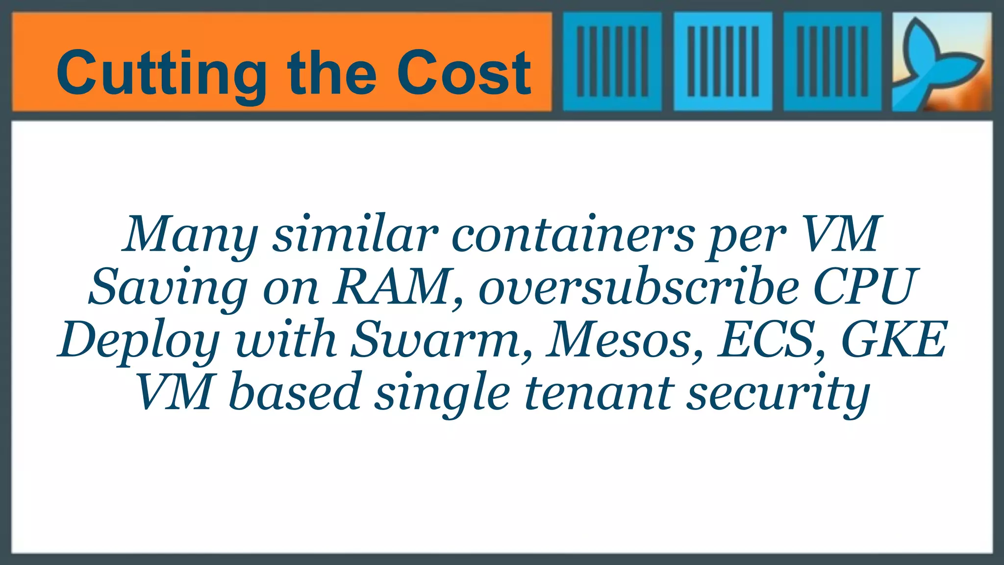 Cutting the Cost
Many similar containers per VM
Saving on RAM, oversubscribe CPU
Deploy with Swarm, Mesos, ECS, GKE
VM based single tenant security
 