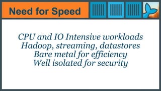 Need for Speed
CPU and IO Intensive workloads
Hadoop, streaming, datastores
Bare metal for efficiency
Well isolated for security
 
