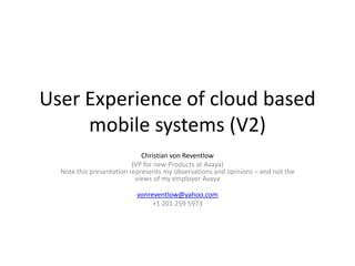 User Experience of cloud based mobile systems (V2) Christian von Reventlow (VP for new Products at Avaya)Note this presentation represents my observations and opinions – and not the views of my employer Avaya vonreventlow@yahoo.com +1 201 259 5973 
