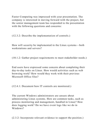 Faster Computing was impressed with your presentation. The
company is interested in moving forward with the project, but
the senior management team has responded to the presentation
with the following questions and concerns:
(12.3.2: Describe the implementation of controls.)
How will security be implemented in the Linux systems—both
workstations and servers?
(10.1.2: Gather project requirements to meet stakeholder needs.)
End users have expressed some concern about completing their
day-to-day tasks on Linux. How would activities such as web
browsing work? How would they work with their previous
Microsoft Office files?
(12.4.1: Document how IT controls are monitored.)
The current Windows administrators are unsure about
administering Linux systems. How are common tasks, such as
process monitoring and management, handled in Linux? How
does logging work? Do we have event logs like we do in
Windows?
(2.3.2: Incorporate relevant evidence to support the position.)
 