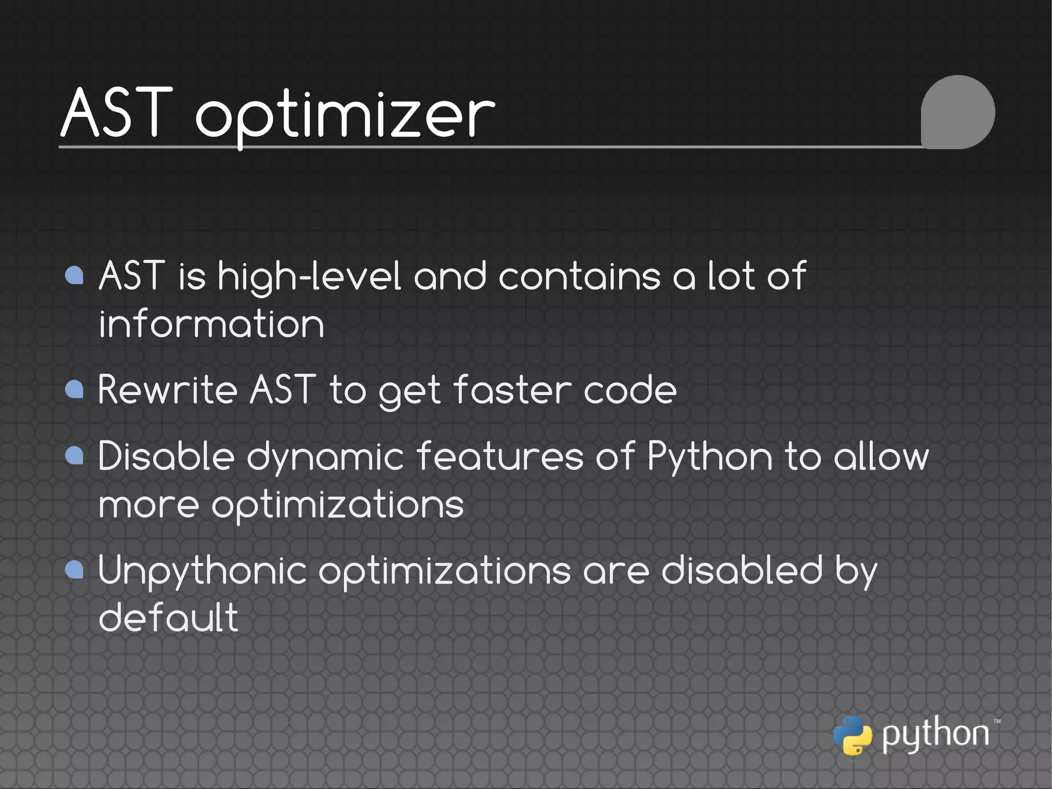 AST is high-level and contains a lot of
information
Rewrite AST to get faster code
Disable dynamic features of Python to allow
more optimizations
Unpythonic optimizations are disabled by
default
AST optimizer
 
