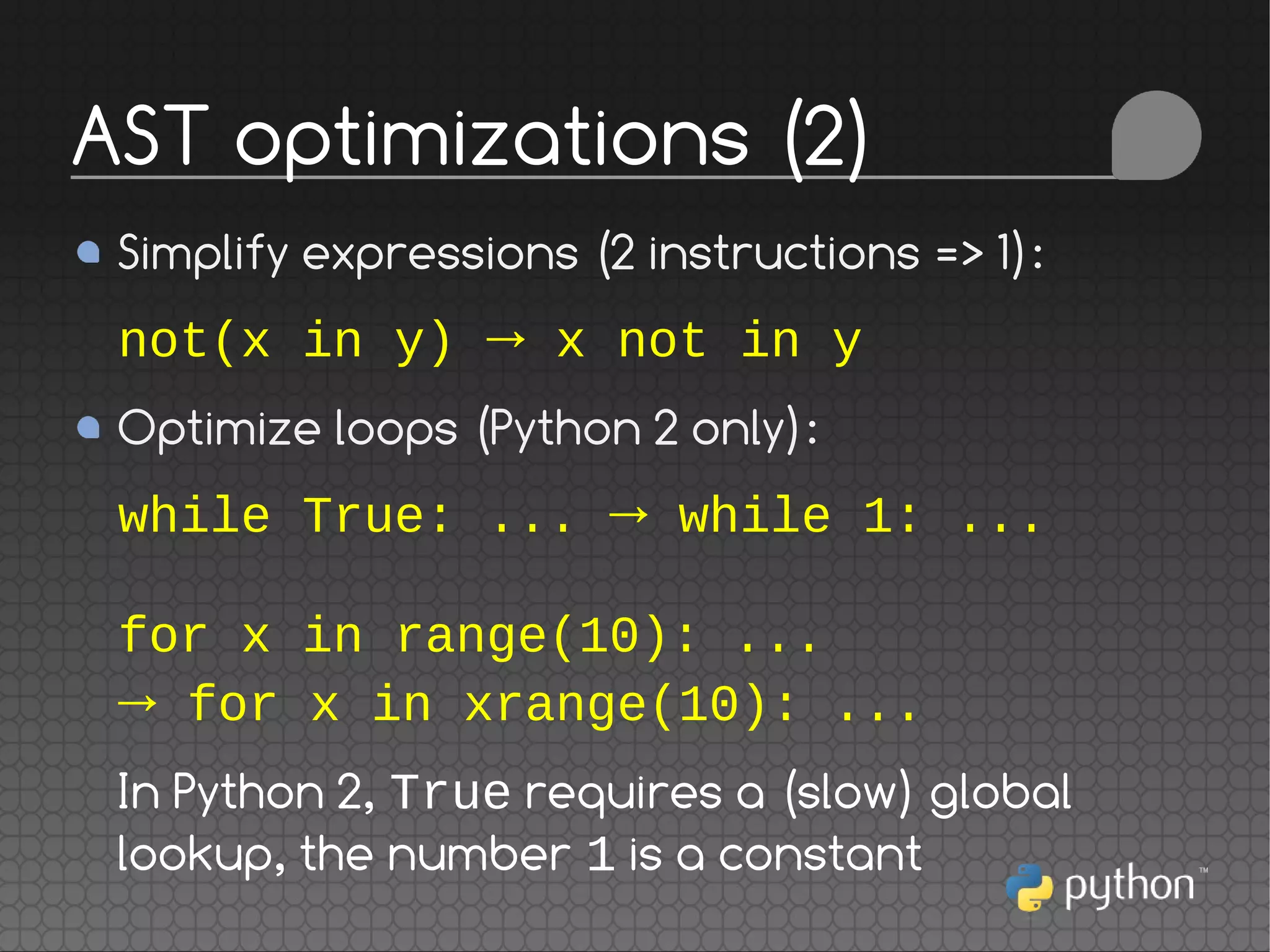 Simplify expressions (2 instructions => 1):
not(x in y) → x not in y
Optimize loops (Python 2 only):
while True: ... → while 1: ...
for x in range(10): ...
→ for x in xrange(10): ...
In Python 2, True requires a (slow) global
lookup, the number 1 is a constant
AST optimizations (2)
 