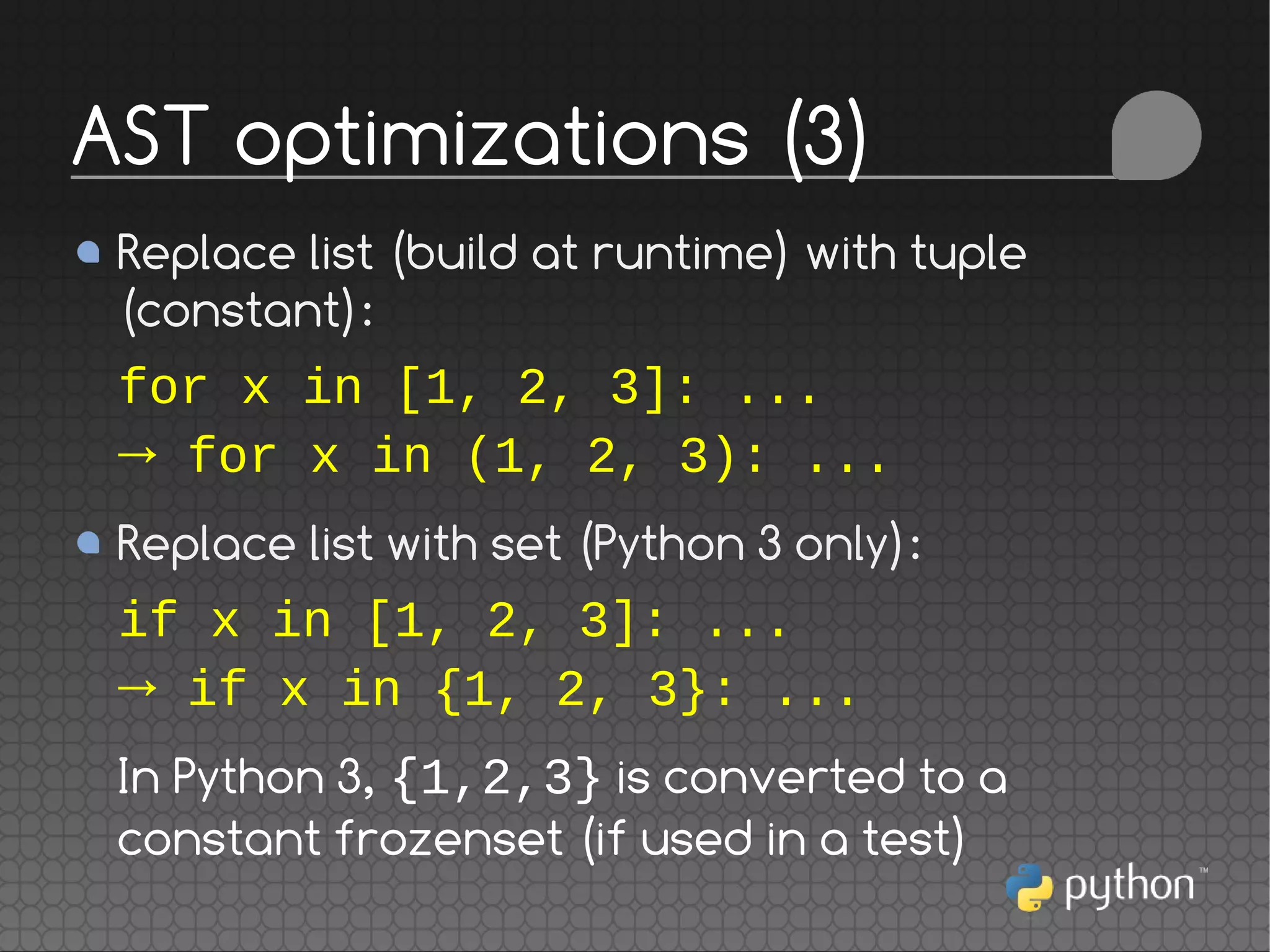 Replace list (build at runtime) with tuple
(constant):
for x in [1, 2, 3]: ...
→ for x in (1, 2, 3): ...
Replace list with set (Python 3 only):
if x in [1, 2, 3]: ...
→ if x in {1, 2, 3}: ...
In Python 3, {1,2,3} is converted to a
constant frozenset (if used in a test)
AST optimizations (3)
 