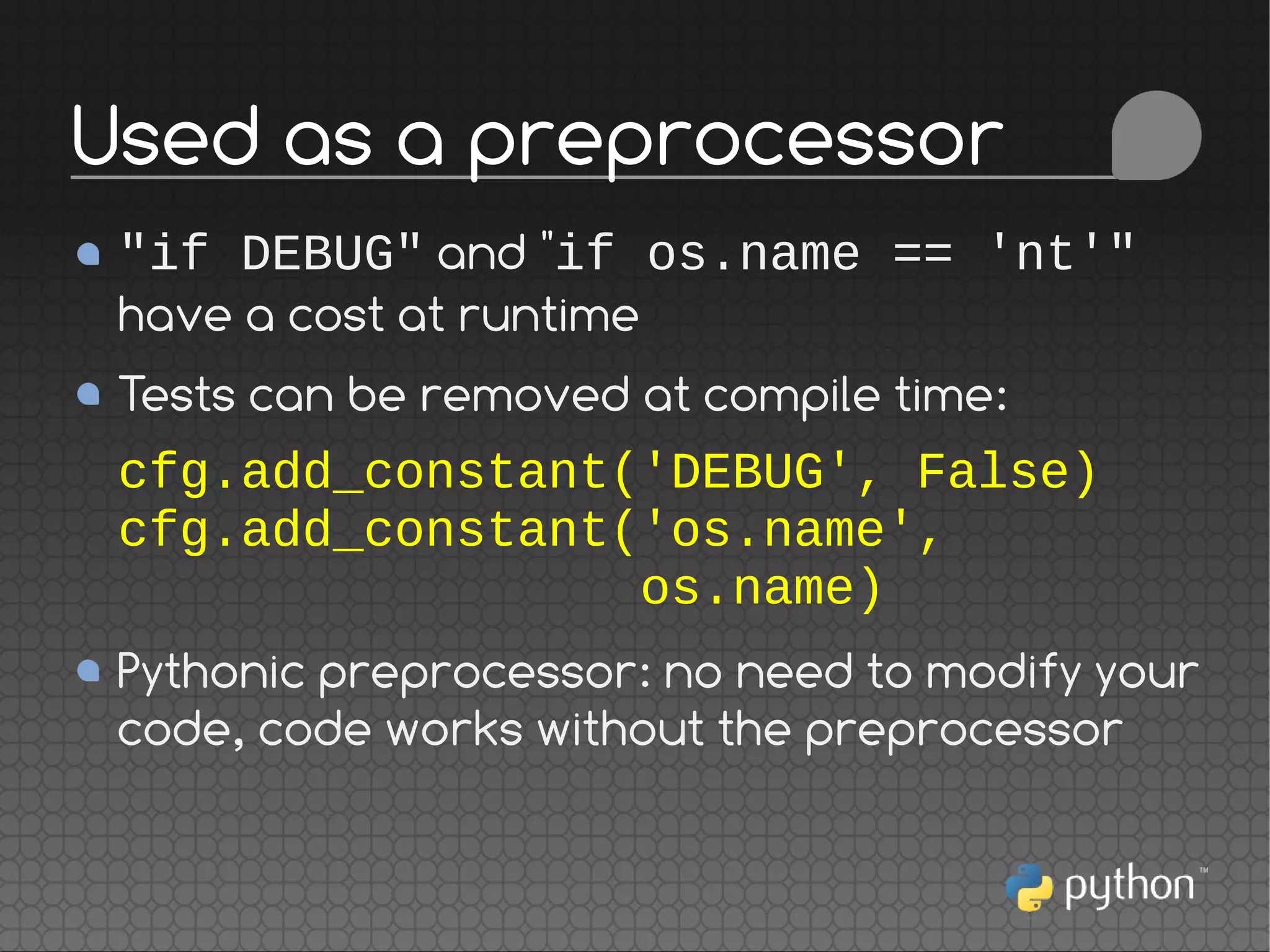 "if DEBUG" and "if os.name == 'nt'"
have a cost at runtime
Tests can be removed at compile time:
cfg.add_constant('DEBUG', False)
cfg.add_constant('os.name',
os.name)
Pythonic preprocessor: no need to modify your
code, code works without the preprocessor
Used as a preprocessor
 