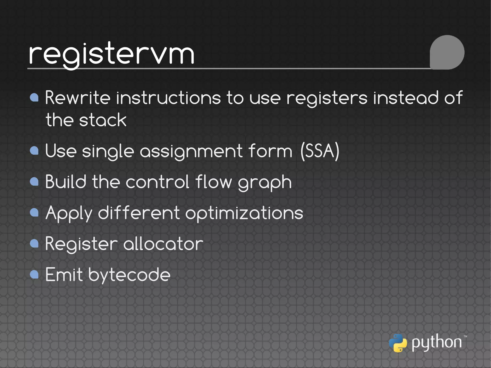 Rewrite instructions to use registers instead of
the stack
Use single assignment form (SSA)
Build the control flow graph
Apply different optimizations
Register allocator
Emit bytecode
registervm
 