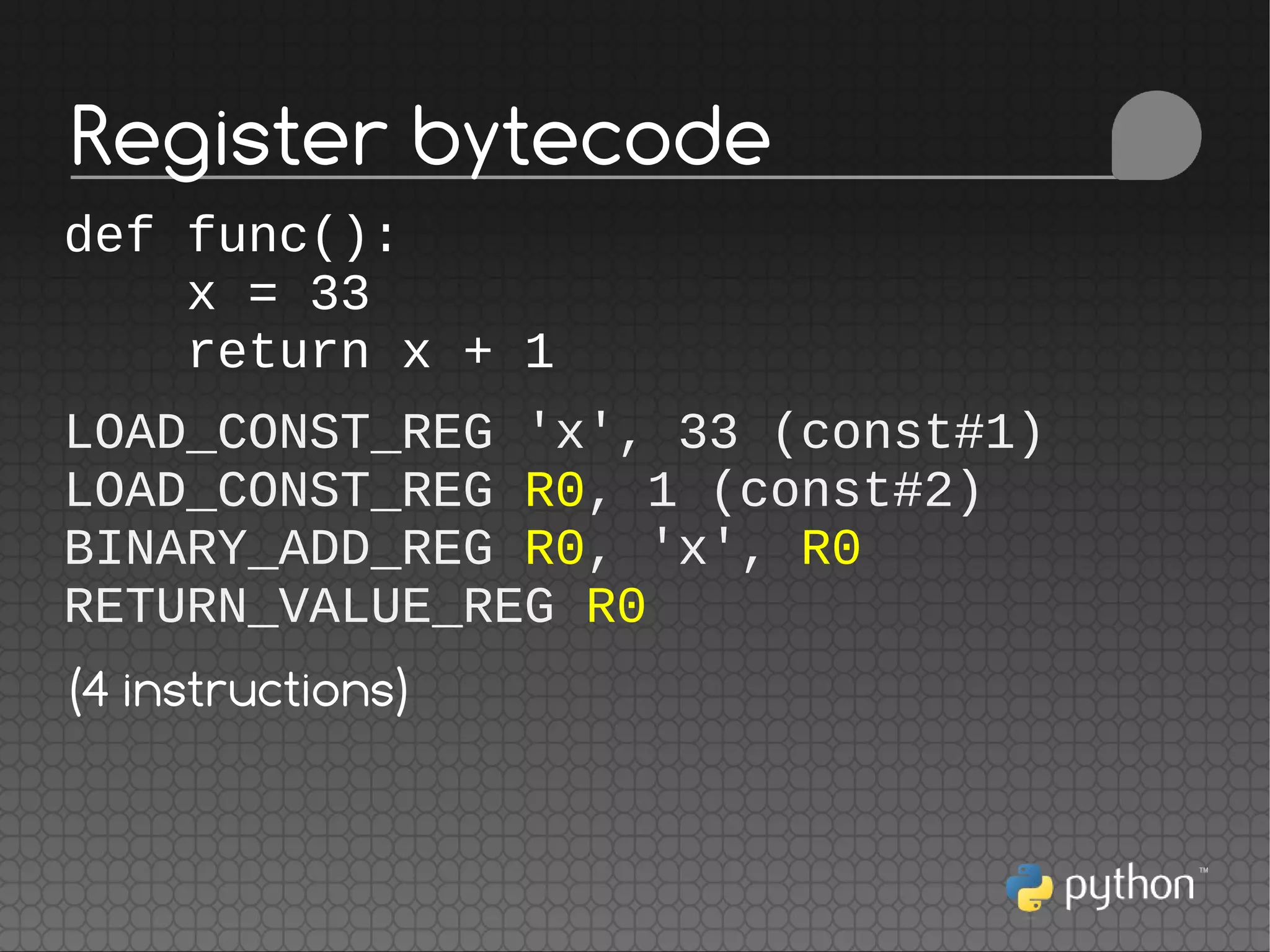 def func():
x = 33
return x + 1
LOAD_CONST_REG 'x', 33 (const#1)
LOAD_CONST_REG R0, 1 (const#2)
BINARY_ADD_REG R0, 'x', R0
RETURN_VALUE_REG R0
(4 instructions)
Register bytecode
 