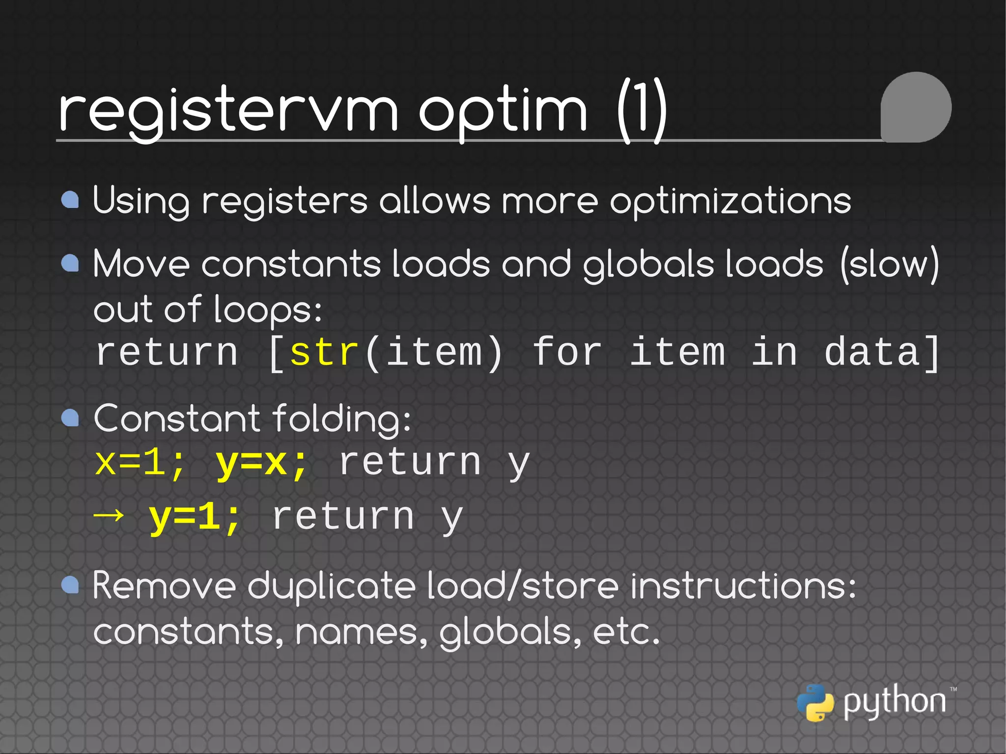 Using registers allows more optimizations
Move constants loads and globals loads (slow)
out of loops:
return [str(item) for item in data]
Constant folding:
x=1; y=x; return y
→ y=1; return y
Remove duplicate load/store instructions:
constants, names, globals, etc.
registervm optim (1)
 