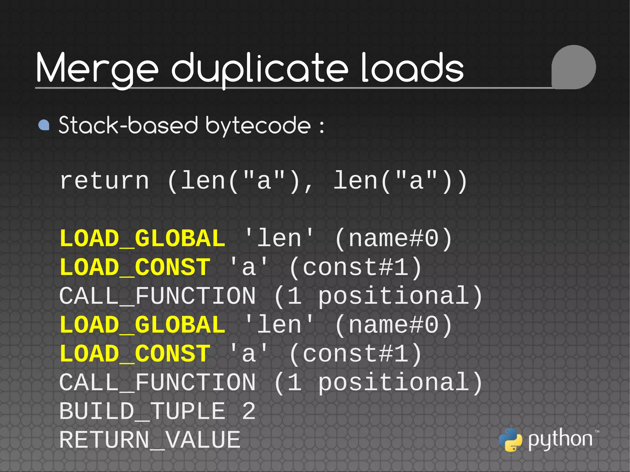 Stack-based bytecode :
return (len("a"), len("a"))
LOAD_GLOBAL 'len' (name#0)
LOAD_CONST 'a' (const#1)
CALL_FUNCTION (1 positional)
LOAD_GLOBAL 'len' (name#0)
LOAD_CONST 'a' (const#1)
CALL_FUNCTION (1 positional)
BUILD_TUPLE 2
RETURN_VALUE
Merge duplicate loads
 