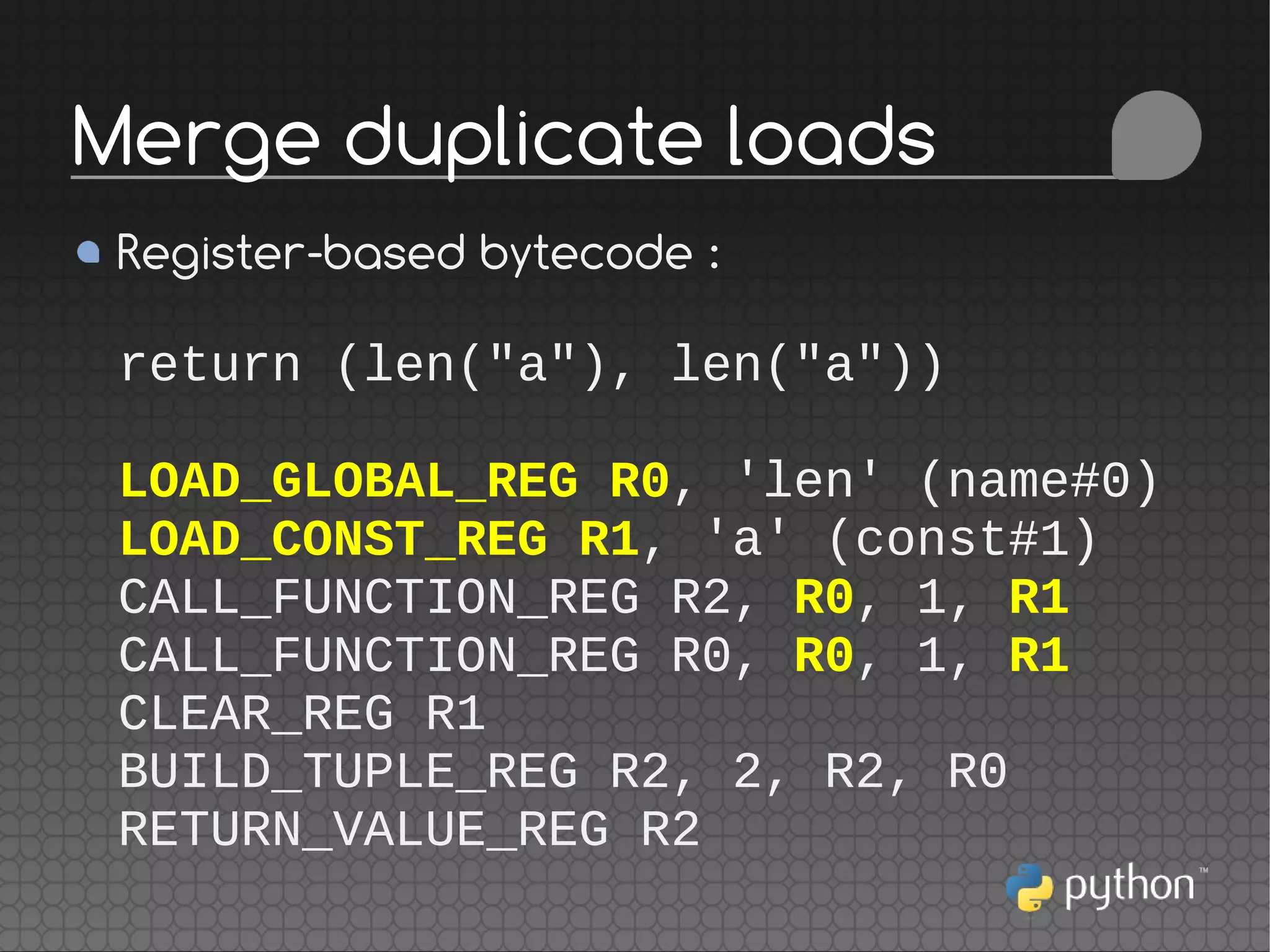 Register-based bytecode :
return (len("a"), len("a"))
LOAD_GLOBAL_REG R0, 'len' (name#0)
LOAD_CONST_REG R1, 'a' (const#1)
CALL_FUNCTION_REG R2, R0, 1, R1
CALL_FUNCTION_REG R0, R0, 1, R1
CLEAR_REG R1
BUILD_TUPLE_REG R2, 2, R2, R0
RETURN_VALUE_REG R2
Merge duplicate loads
 