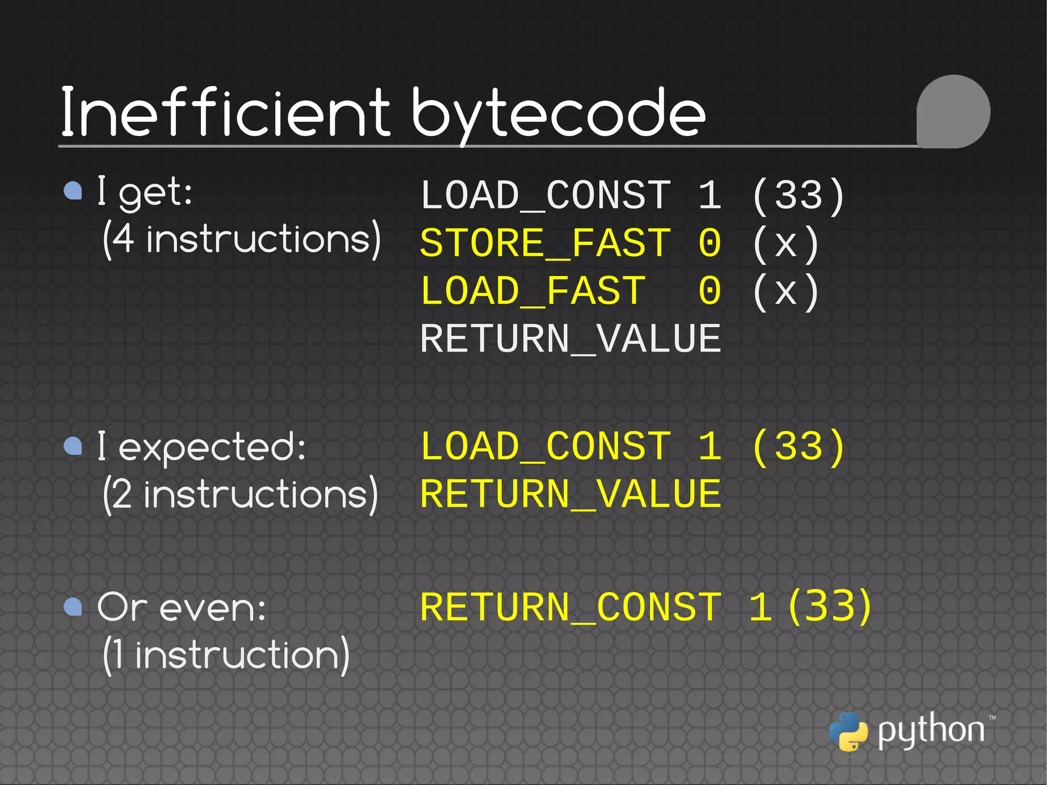 LOAD_CONST 1 (33)
STORE_FAST 0 (x)
LOAD_FAST 0 (x)
RETURN_VALUE
LOAD_CONST 1 (33)
RETURN_VALUE
RETURN_CONST 1 (33)
Inefficient bytecode
I get:
(4 instructions)
I expected:
(2 instructions)
Or even:
(1 instruction)
 