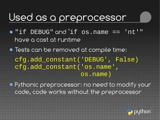 "if DEBUG" and "if os.name == 'nt'"
have a cost at runtime
Tests can be removed at compile time:
cfg.add_constant('DEBUG', False)
cfg.add_constant('os.name',
os.name)
Pythonic preprocessor: no need to modify your
code, code works without the preprocessor
Used as a preprocessor
 