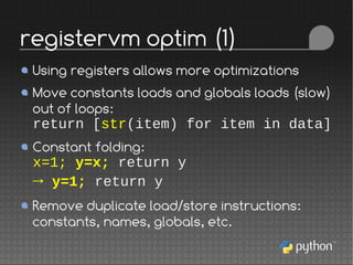 Using registers allows more optimizations
Move constants loads and globals loads (slow)
out of loops:
return [str(item) for item in data]
Constant folding:
x=1; y=x; return y
→ y=1; return y
Remove duplicate load/store instructions:
constants, names, globals, etc.
registervm optim (1)
 