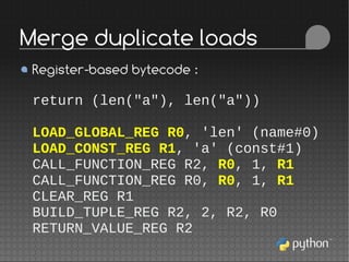Register-based bytecode :
return (len("a"), len("a"))
LOAD_GLOBAL_REG R0, 'len' (name#0)
LOAD_CONST_REG R1, 'a' (const#1)
CALL_FUNCTION_REG R2, R0, 1, R1
CALL_FUNCTION_REG R0, R0, 1, R1
CLEAR_REG R1
BUILD_TUPLE_REG R2, 2, R2, R0
RETURN_VALUE_REG R2
Merge duplicate loads
 