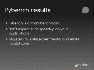 Pybench is a microbenchmark
Don't expect such speedup on your
applications
registervm is still experimental and emits
invalid code
Pybench results
 