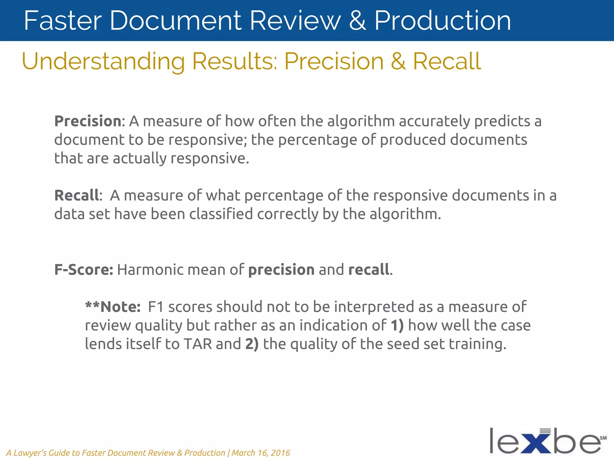 Precision: A measure of how often the algorithm accurately predicts a
document to be responsive; the percentage of produced documents
that are actually responsive.
Recall: A measure of what percentage of the responsive documents in a
data set have been classified correctly by the algorithm.
F-Score: Harmonic mean of precision and recall.
**Note: F1 scores should not to be interpreted as a measure of
review quality but rather as an indication of 1) how well the case
lends itself to TAR and 2) the quality of the seed set training.
Understanding Results: Precision & Recall
A Lawyer’s Guide to Faster Document Review & Production | March 16, 2016
Faster Document Review & Production
 