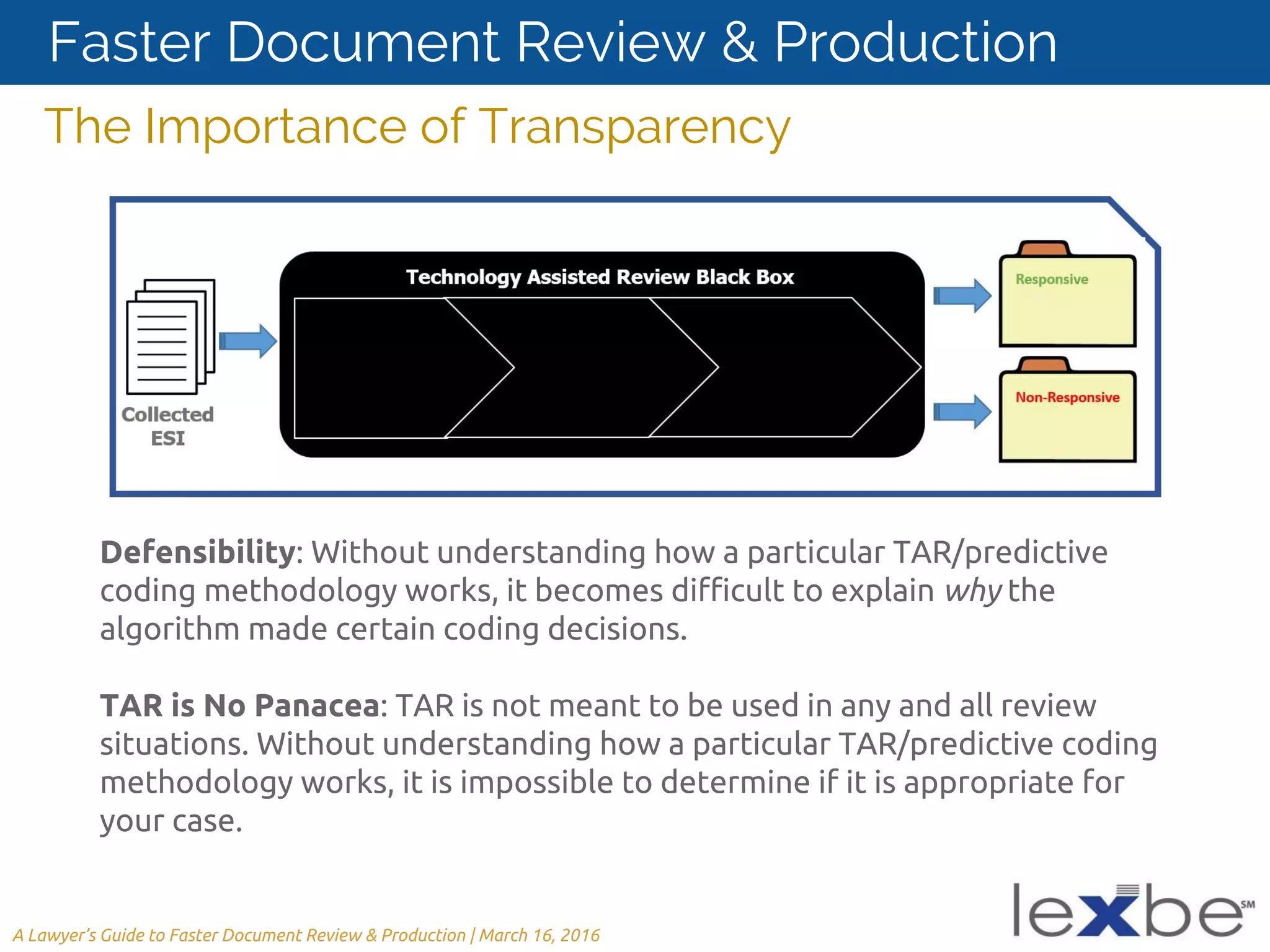 Defensibility: Without understanding how a particular TAR/predictive
coding methodology works, it becomes difficult to explain why the
algorithm made certain coding decisions.
TAR is No Panacea: TAR is not meant to be used in any and all review
situations. Without understanding how a particular TAR/predictive coding
methodology works, it is impossible to determine if it is appropriate for
your case.
The Importance of Transparency
A Lawyer’s Guide to Faster Document Review & Production | March 16, 2016
Faster Document Review & Production
 