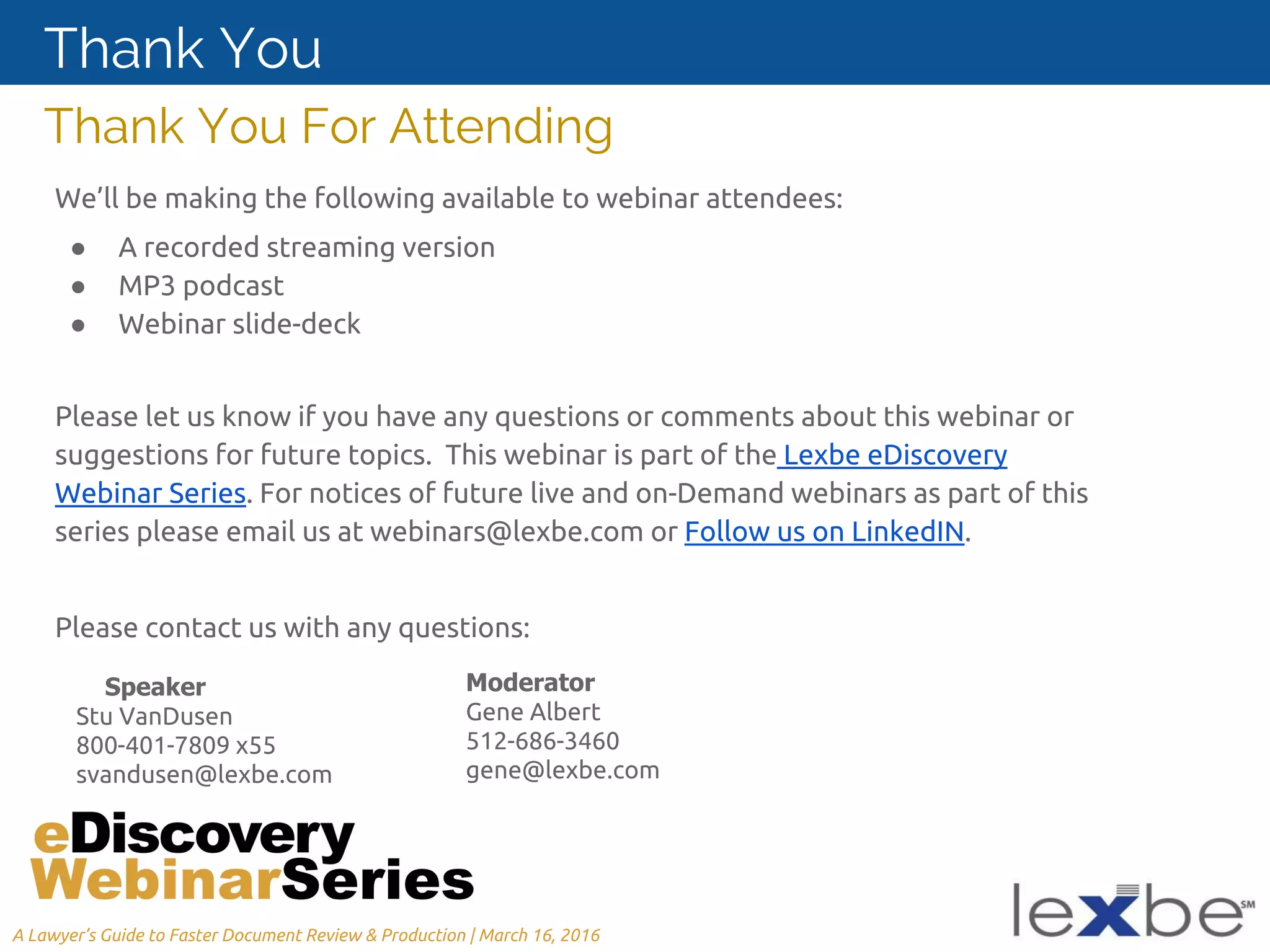 We’ll be making the following available to webinar attendees:
● A recorded streaming version
● MP3 podcast
● Webinar slide-deck
Please let us know if you have any questions or comments about this webinar or
suggestions for future topics. This webinar is part of the Lexbe eDiscovery
Webinar Series. For notices of future live and on-Demand webinars as part of this
series please email us at webinars@lexbe.com or Follow us on LinkedIN.
Please contact us with any questions:
Thank You For Attending
Thank You
Speaker
Stu VanDusen
800-401-7809 x55
svandusen@lexbe.com
Moderator
Gene Albert
512-686-3460
gene@lexbe.com
A Lawyer’s Guide to Faster Document Review & Production | March 16, 2016
 
