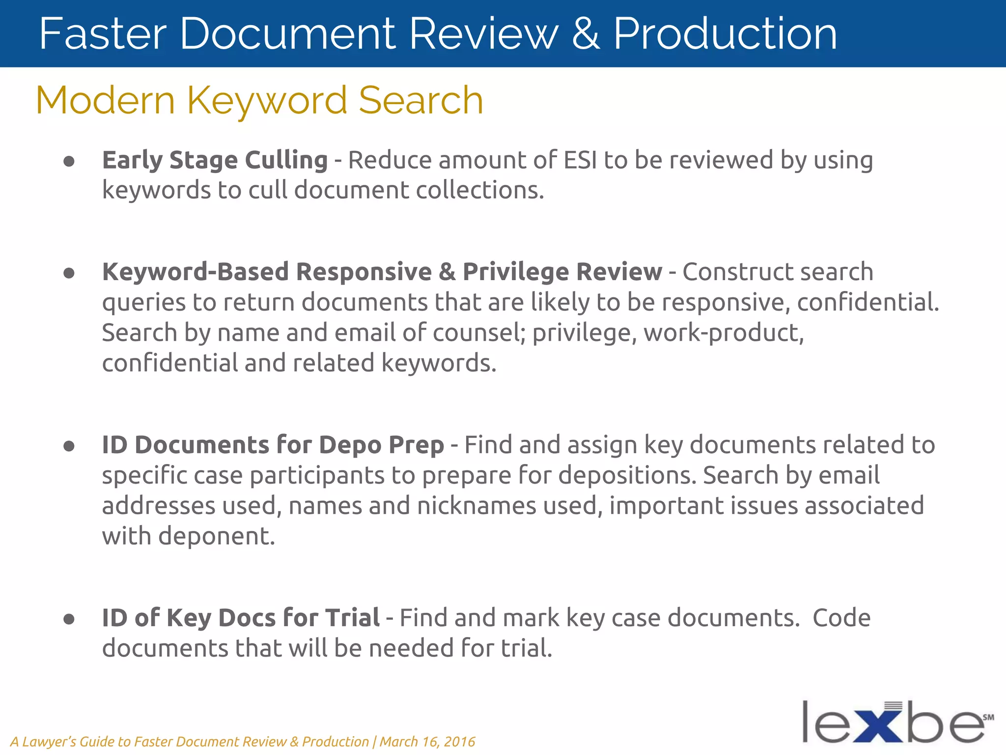 Modern Keyword Search
● Early Stage Culling - Reduce amount of ESI to be reviewed by using
keywords to cull document collections.
● Keyword-Based Responsive & Privilege Review - Construct search
queries to return documents that are likely to be responsive, confidential.
Search by name and email of counsel; privilege, work-product,
confidential and related keywords.
● ID Documents for Depo Prep - Find and assign key documents related to
specific case participants to prepare for depositions. Search by email
addresses used, names and nicknames used, important issues associated
with deponent.
● ID of Key Docs for Trial - Find and mark key case documents. Code
documents that will be needed for trial.
A Lawyer’s Guide to Faster Document Review & Production | March 16, 2016
Faster Document Review & Production
 