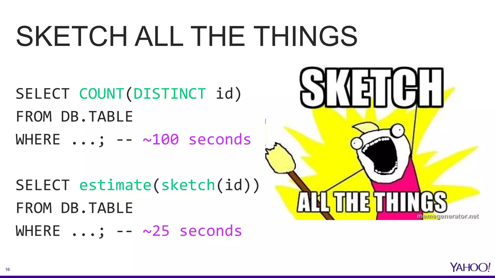 16
SKETCH ALL THE THINGS
SELECT COUNT(DISTINCT id)
FROM DB.TABLE
WHERE ...; -- ~100 seconds
SELECT estimate(sketch(id))
FROM DB.TABLE
WHERE ...; -- ~25 seconds
 