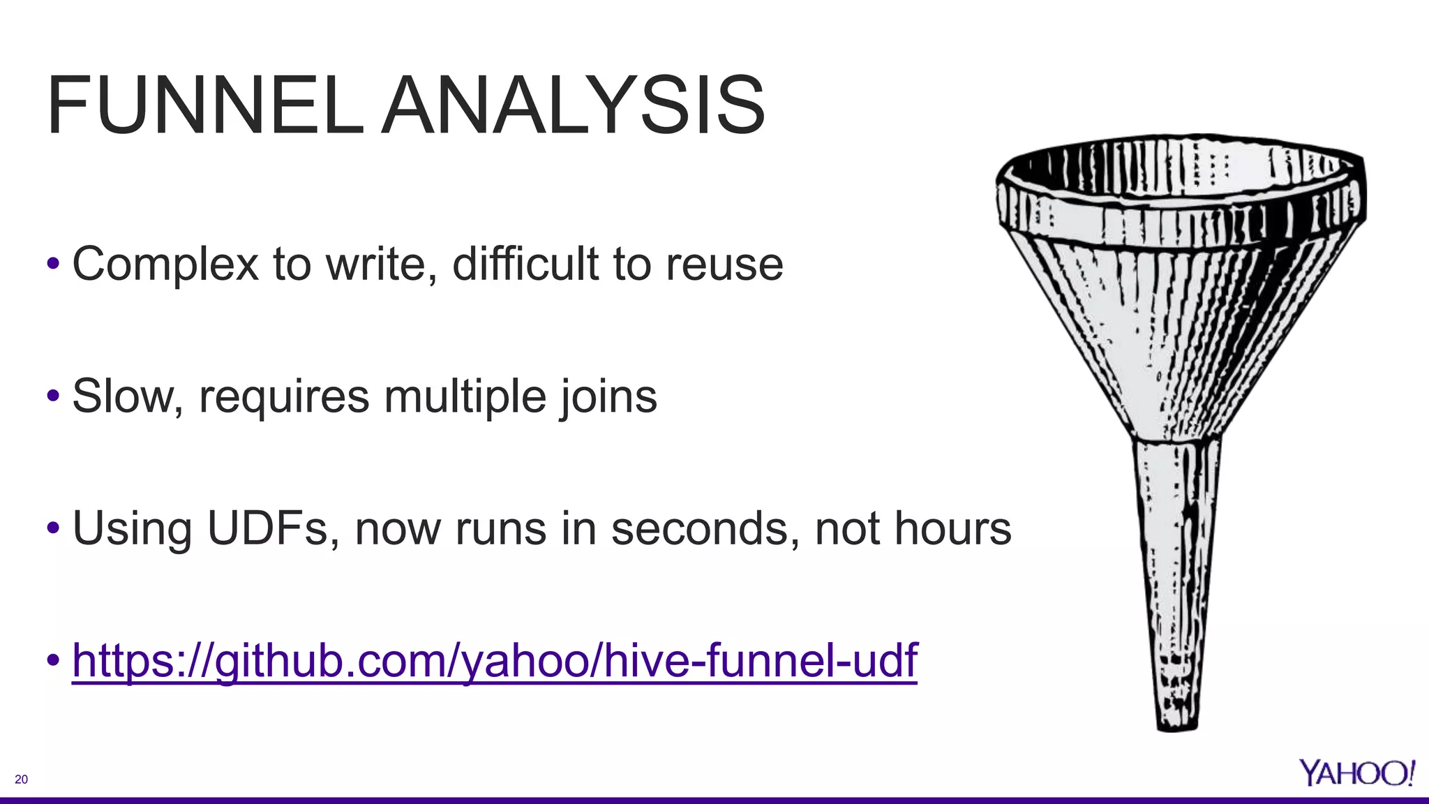 20
FUNNEL ANALYSIS
• Complex to write, difficult to reuse
• Slow, requires multiple joins
• Using UDFs, now runs in seconds, not hours
• https://github.com/yahoo/hive-funnel-udf
 