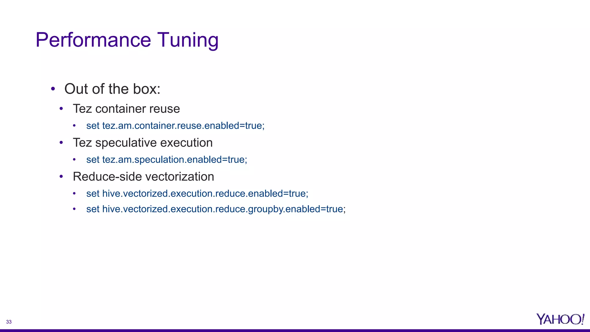 33
• Out of the box:
• Tez container reuse
• set tez.am.container.reuse.enabled=true;
• Tez speculative execution
• set tez.am.speculation.enabled=true;
• Reduce-side vectorization
• set hive.vectorized.execution.reduce.enabled=true;
• set hive.vectorized.execution.reduce.groupby.enabled=true;
Performance Tuning
 