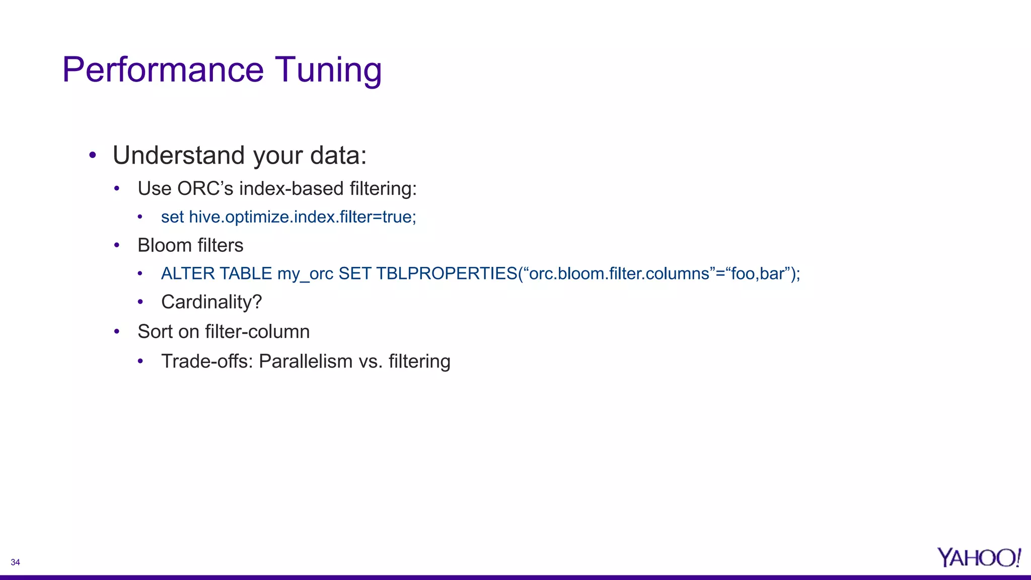 34
• Understand your data:
• Use ORC’s index-based filtering:
• set hive.optimize.index.filter=true;
• Bloom filters
• ALTER TABLE my_orc SET TBLPROPERTIES(“orc.bloom.filter.columns”=“foo,bar”);
• Cardinality?
• Sort on filter-column
• Trade-offs: Parallelism vs. filtering
Performance Tuning
 