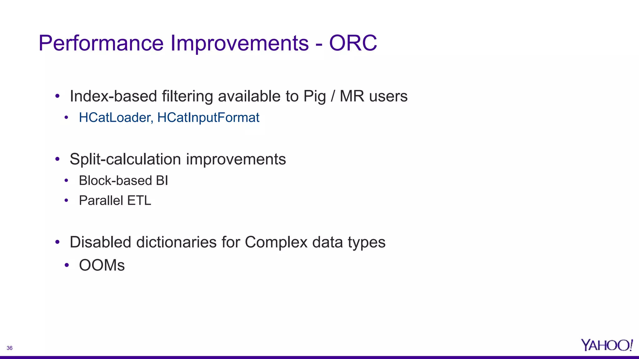 36
• Index-based filtering available to Pig / MR users
• HCatLoader, HCatInputFormat
• Split-calculation improvements
• Block-based BI
• Parallel ETL
• Disabled dictionaries for Complex data types
• OOMs
Performance Improvements - ORC
 